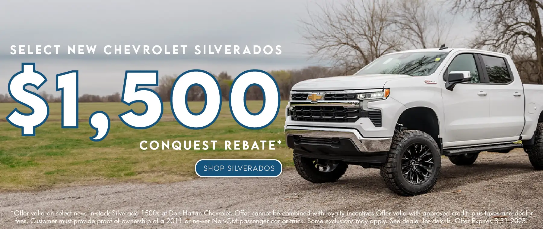 Select New Chevrolet Silverados get up to $1,500 Conquest Rebate. Offer valid on select new, in-stock Silverado 1500s at Don Hattan Chevrolet. Offer cannot be combined with loyalty incentives. Offer valid with approved credit, plus taxes and dealer fees. Customer must provide proof of ownership of a 2011 or newer Non-GM passenger car or truck. Some exclusions may apply. See dealer for details. Offer expires 3.31.2025.