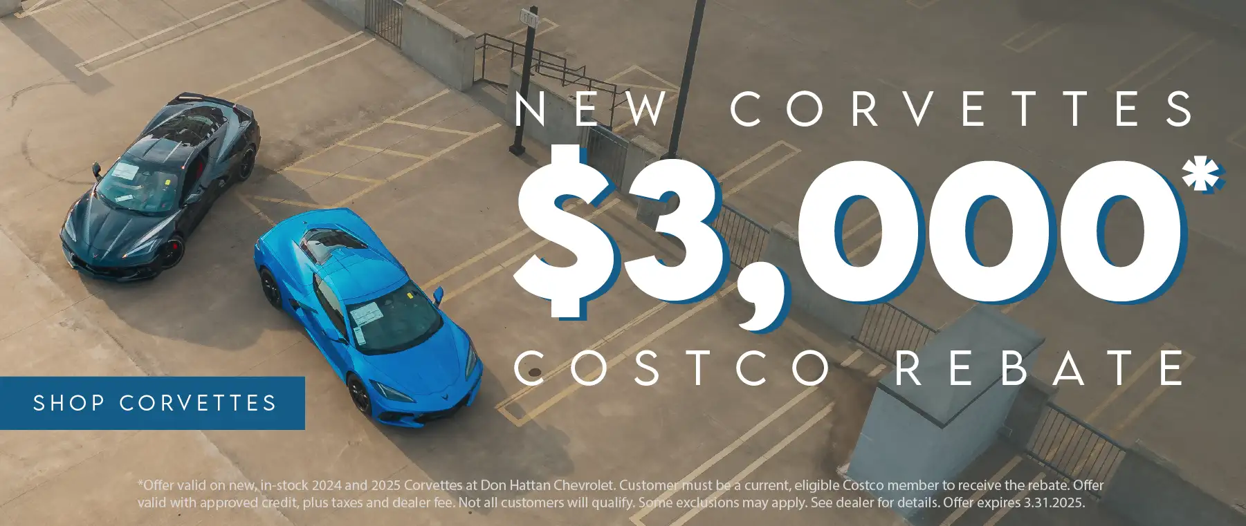 New Corvettes get up to $3,000 Costco Rebate. Offer valid on new, in-stock 2024 and 2025 Corvettes at Don Hattan Chevrolet. Customer must be a current, eligible Costco member to receive the rebate. Offer valid with approved credit, plus taxes and dealer fee. Not all customers will qualify. Some exclusions may apply. See dealer for details. Offer expires 3.31.2025.