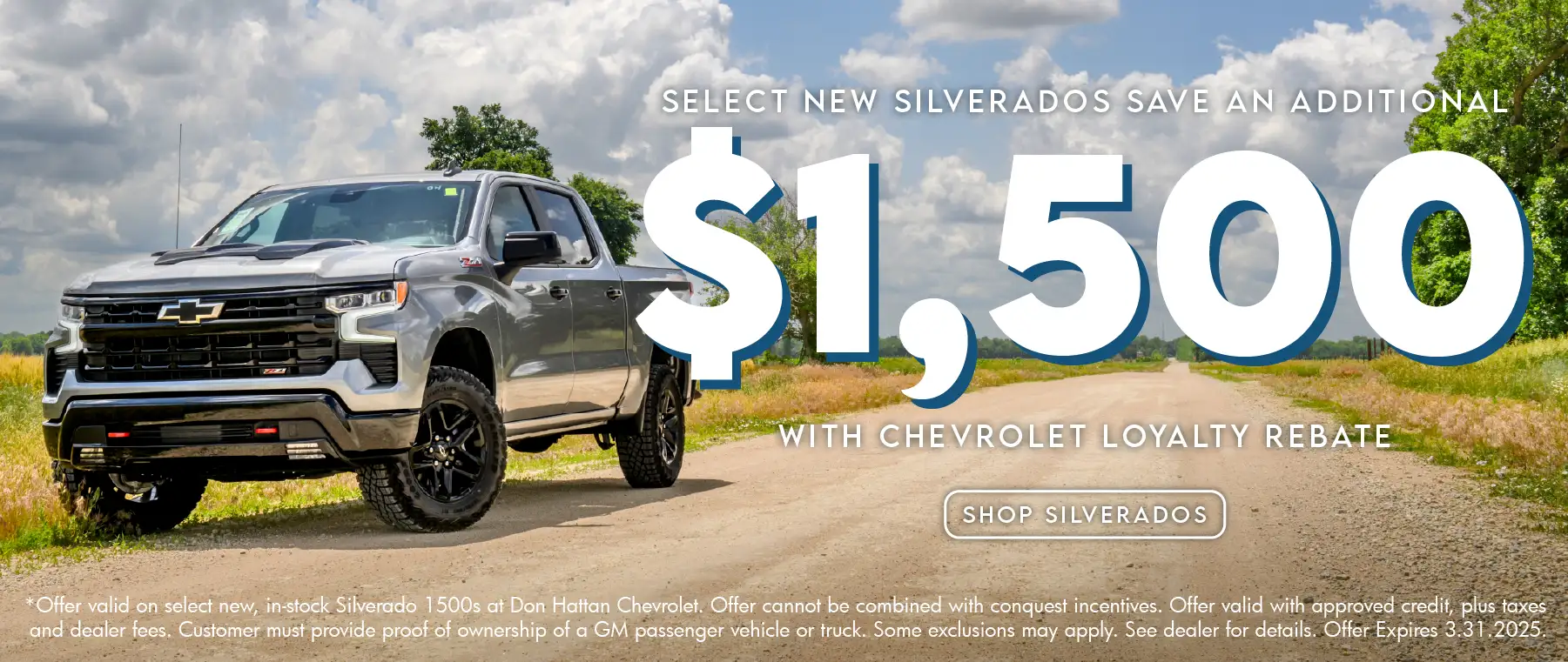 Select new Silverados save an additional $1,500 with Chevrolet loyalty rebate. Offer valid on select, new in-stock Silverado 1500s at Don Hattan Chevrolet. Offer cannot be combined with conquest incentives. Offer valid with approved credit, plus taxes and dealer fees. Customer must provide proof of ownership of a GM passenger vehicle or truck. Some exclusions may apply. See dealer for details. Offer expires 3.31.2025.