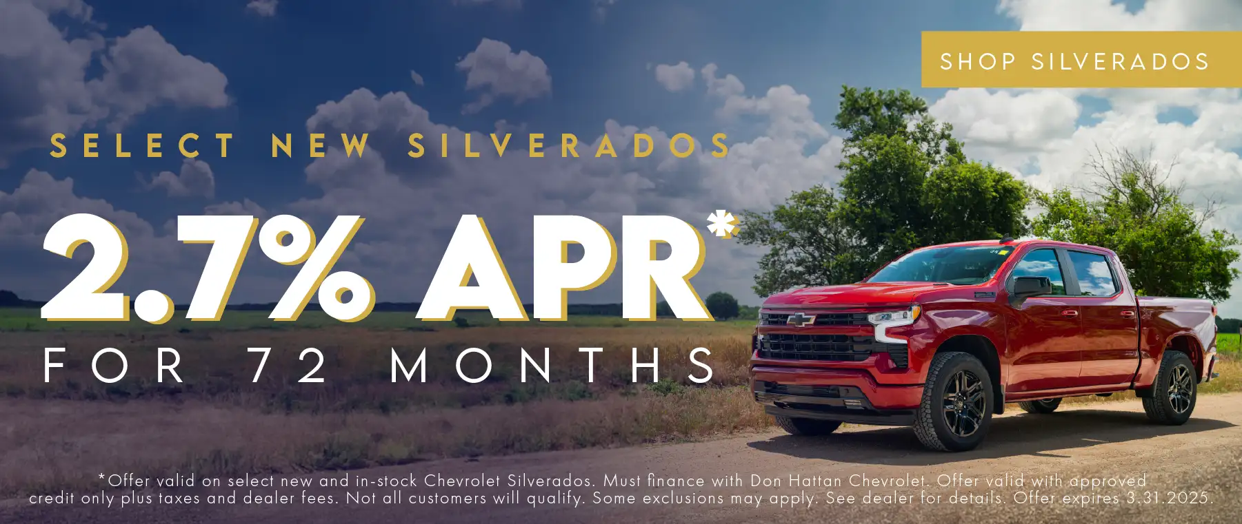 Select new Silverados 2.7% APR for 72 Months. Offer valid on select new and in-stock Chevrolet Silverados. Must finance with Don Hattan Chevrolet. Offer valid with approved credit only, plus taxes and dealer fees. Not all customers will qualify. Some exclusions may apply. See dealer for details. Offer expires 3.31.2025.