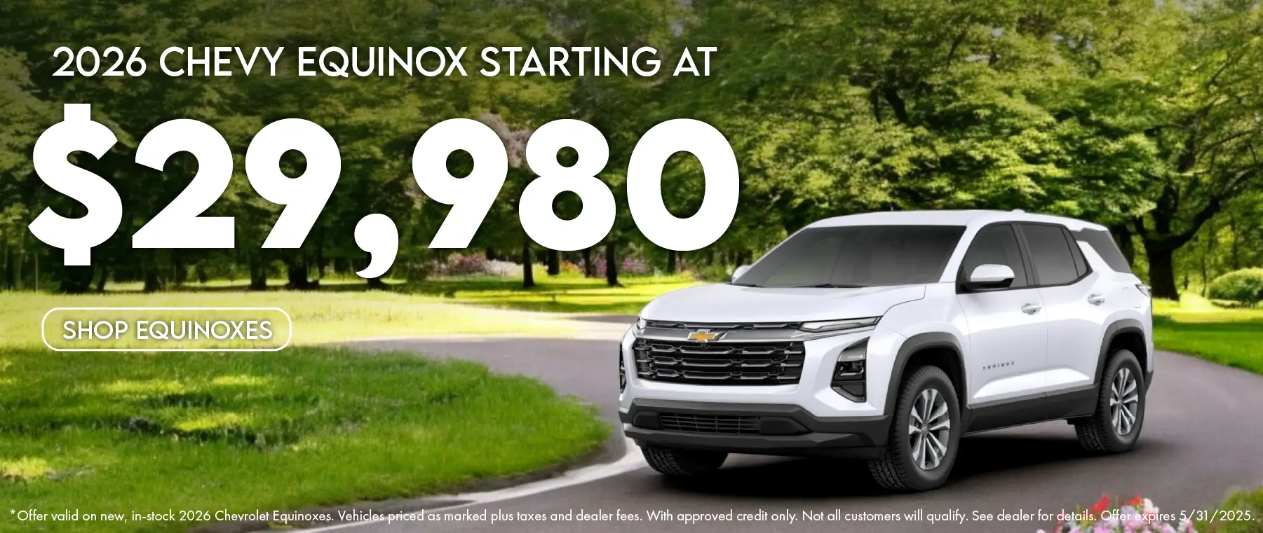 2026 Chevy Equinox starting at $29,980. Offer valid on new, in-stock 2026 Chevrolet Equinoxes. Vehicles priced as marked plus taxes and dealer fees. With approved credit only. Not all customers will qualify. See dealer for details. Offer expires 5/31/2025.