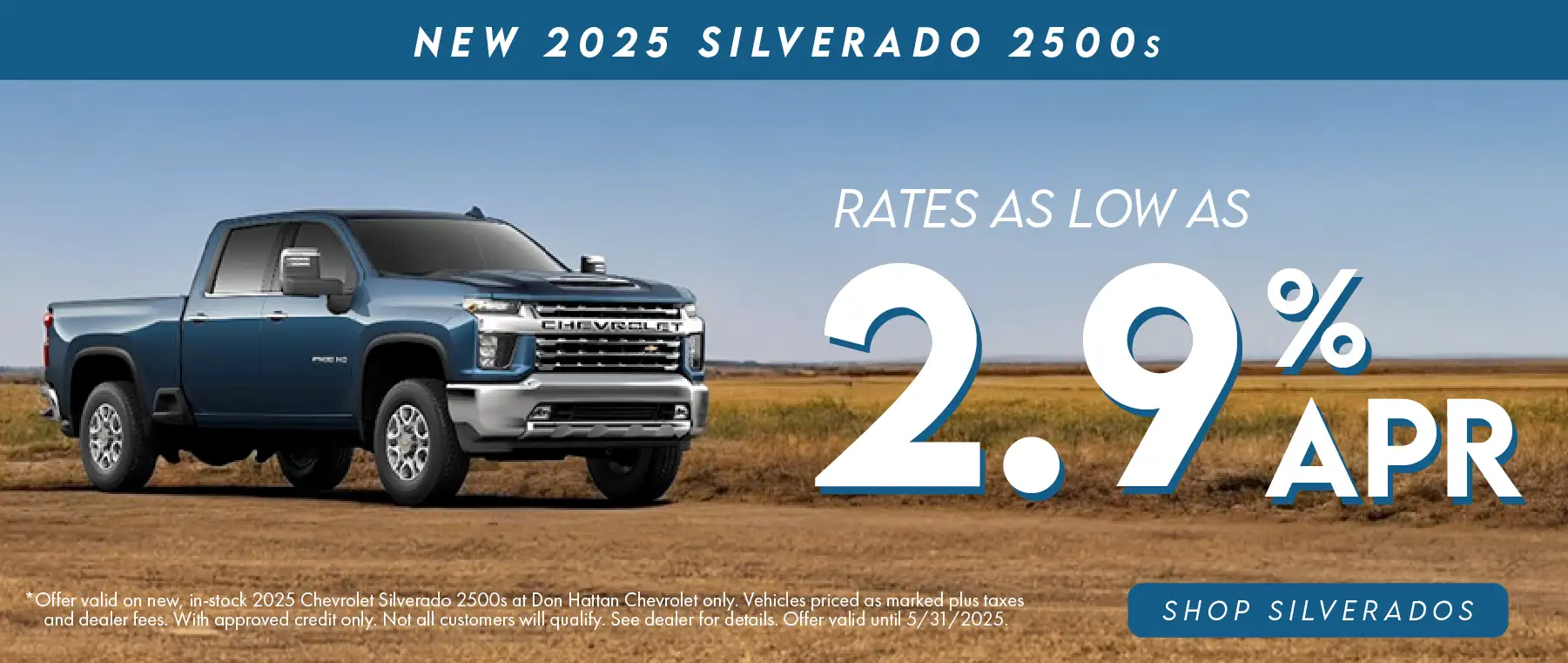 New 2025 Silverado 2500s rates as low as 2.9% APR. Offer valid on new, in-stock 2025 Chevrolet Silverado 2500s at Don Hattan Chevrolet only. Vehicles priced as marked plus taxes and dealer fees. With approved credit only. Not all customers will qualify. See dealer for details. Offer valid until 5/31/2025.