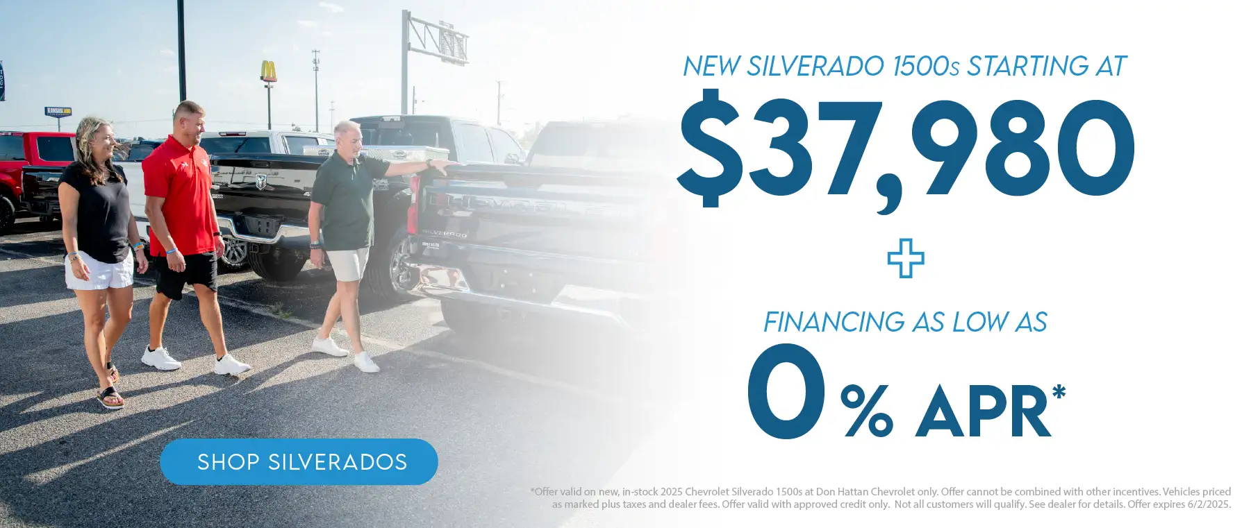 New 2025 Silverado 1500s Starting at $37,980 plus financing as low as 0% APR. Offer valid on new, in-stock 2025 Chevrolet Silverado 1500s at Don Hattan Chevrolet only. Offer cannot be combined with other incentives. Vehicles priced as marked plus taxes and dealer fees. Offer valid with approved credit only. Not all customers will qualify. See dealer for details. Offer expires 6/2/2025.