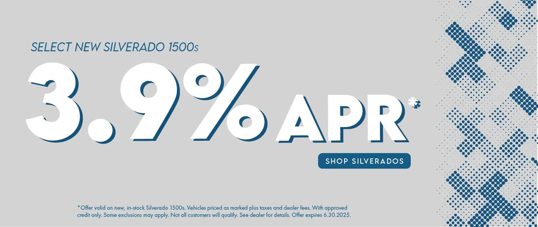 Select new Silverado 1500s 3.9 % APR Offer valid on new, in-stock Silverado 1500s. Vehicles priced as marked plus taxes and dealer fees. With approved credit only. Some exclusions may apply. Not all customers will qualify. See dealer for details. Offer expires 6.30.2025.