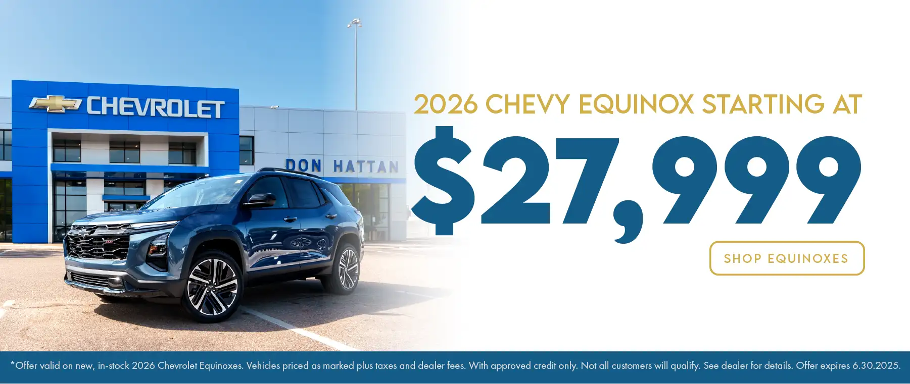 2026 Chevy Equinox starting at $27,999 Offer valid on new, in-stock 2026 Chevrolet Equinoxes. Vehicles priced as marked plus taxes and dealer fees. With approved credit only. Not all customers will qualify. See dealer for details. Offer expires 6.30.2025.