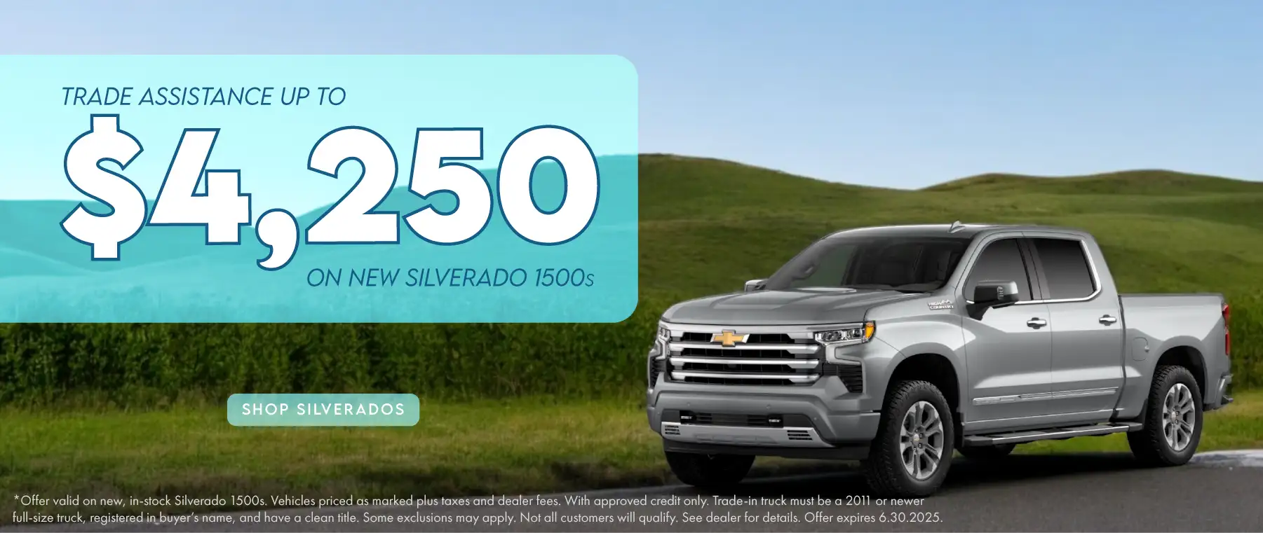 Trade Assistance up to $4,2250 on new Silverado 1500s Offer valid on new, in-stock Silverado 1500s. Vehicles priced as marked plus taxes and dealer fees. With approved credit only. Trade-in truck must be a 2011 or newer full-size truck, registered in buyer’s name, and have a clean title. Some exclusions may apply. Not all customers will qualify. See dealer for details. Offer expires 6.30.2025.