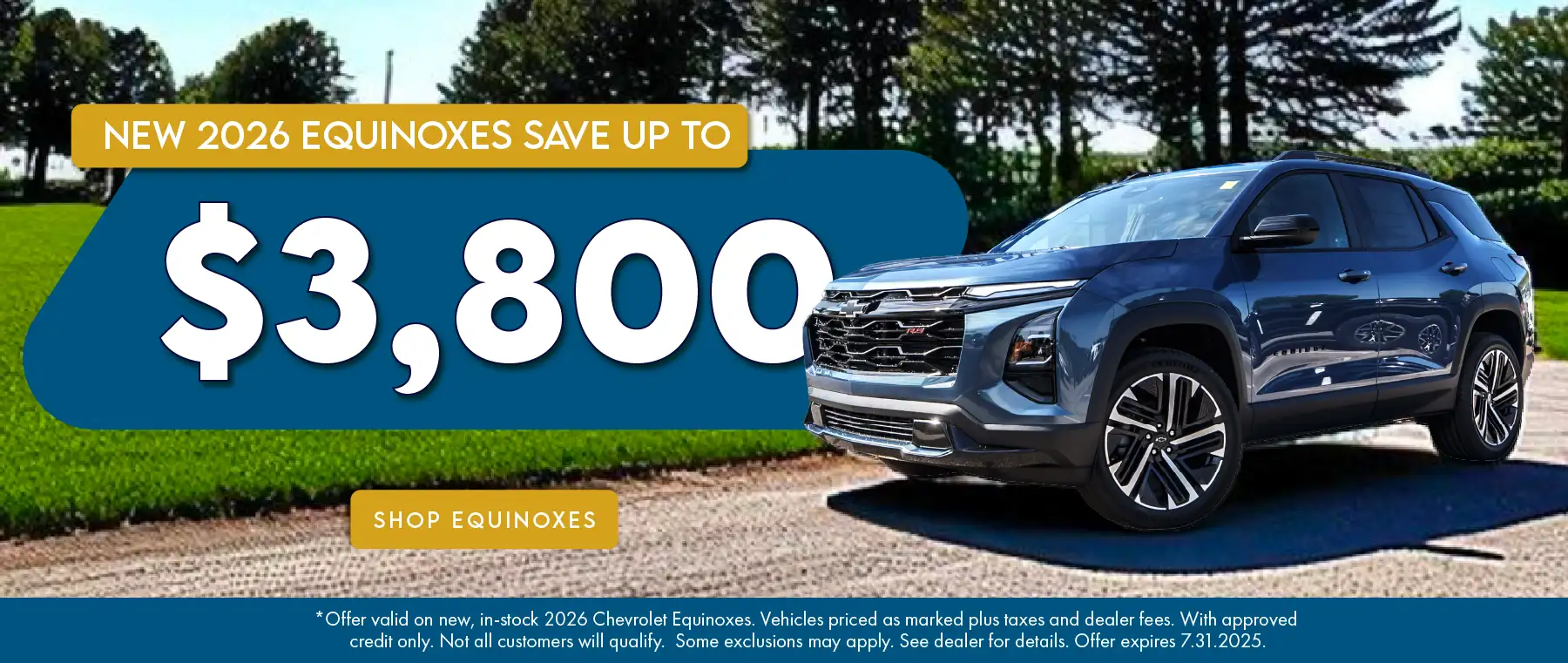 New 2026 Equinoxes save up to $3,800 *Offer valid on new, in-stock 2026 Chevrolet Equinoxes. Vehicles priced as marked plus taxes and dealer fees. With approved credit only. Not all customers will qualify. Some exclusions may apply. See dealer for details. Offer expires 7.31.2025.