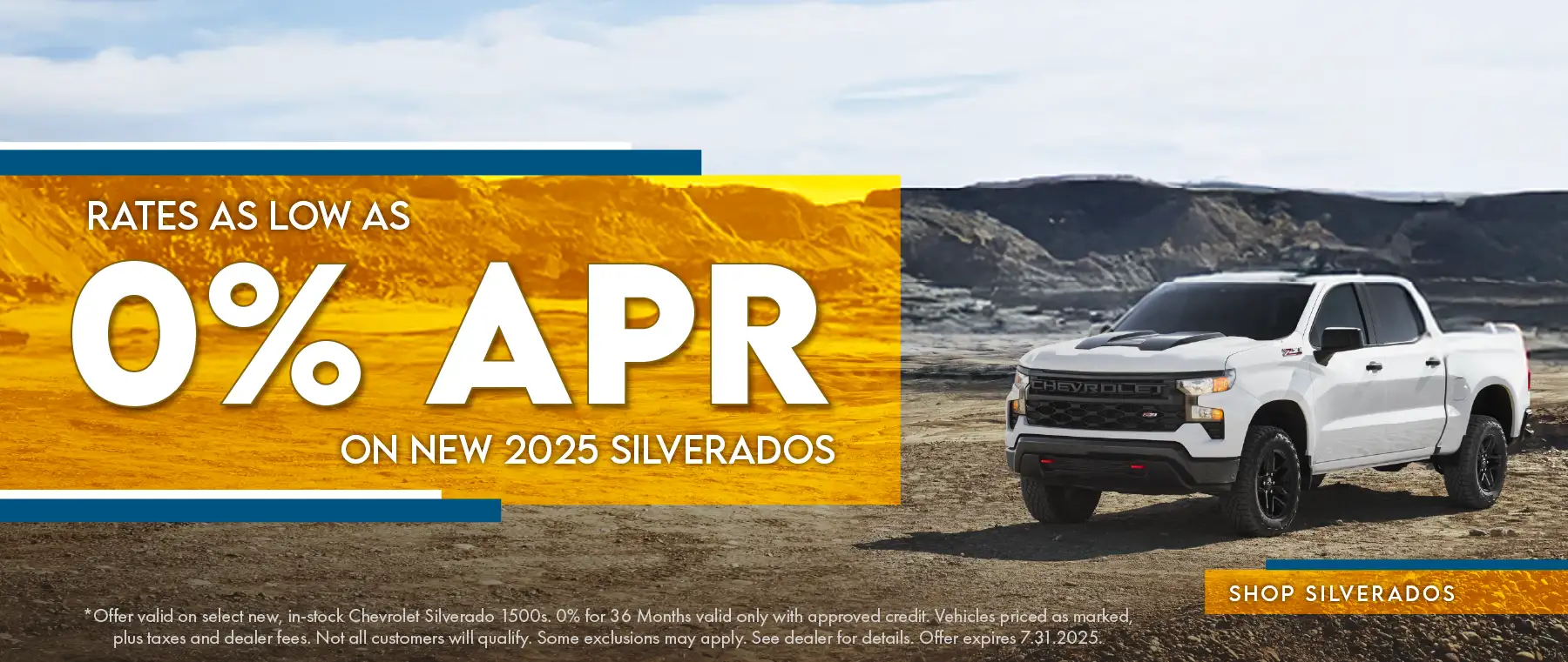 Rates as low as 0% APR on New 2025 Silverados *Offer valid on select new, in-stock Chevrolet Silverado 1500s. 0% for 36 months valid only with approved credit. Vehicles priced as marked, plus taxes and dealer fees. Not all customers will qualify. Some exclusions may apply. See dealer for details. Offer expires 7.31.2025.