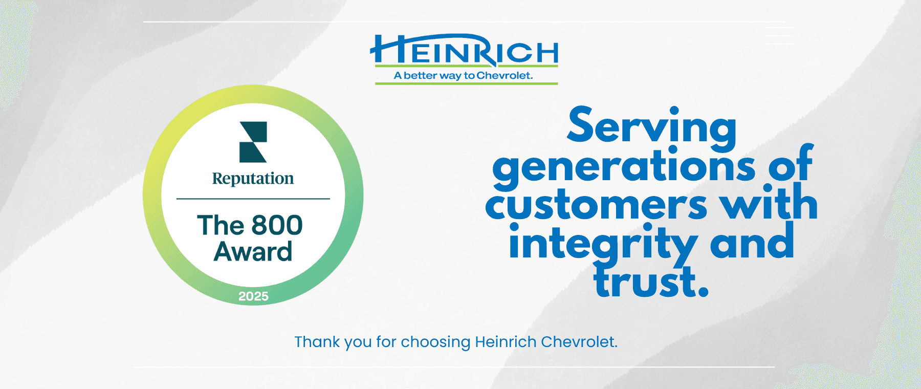 The 800 Award. HEINRICH A better way to Chevrolet. Serving generations of customers with integrity and trust. Thank you for choosing Heinrich Chevrolet.