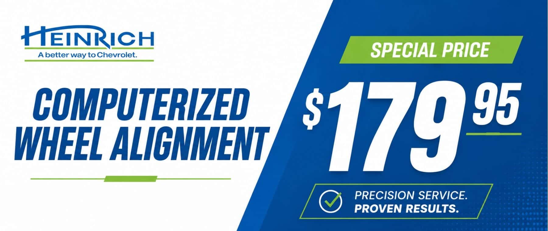 HEINRICH A better way to Chevrolet. COMPUTERIZED WHEEL ALIGNMENT SPECIAL PRICE $17995 PRECISION SERVICE. PROVEN RESULTS.