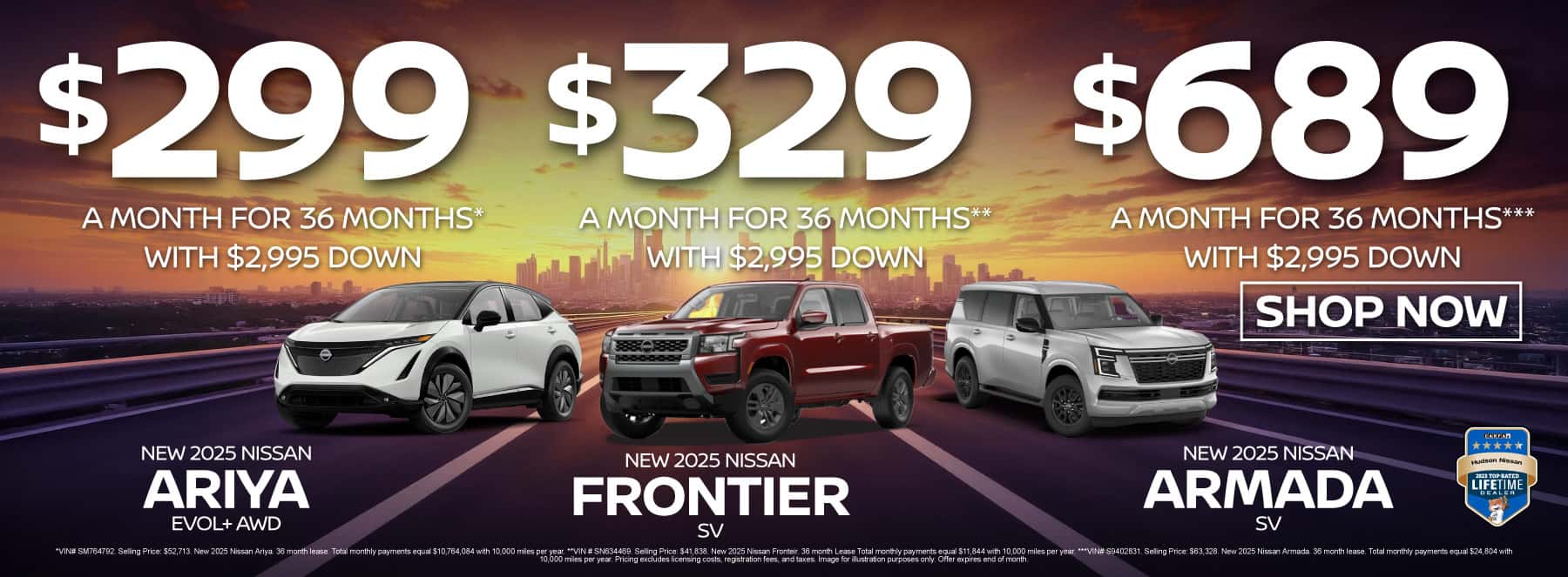 New 2025 Nissan Ariya EVOL+ AWD New 2025 Nissan Frontier SV New 2025 Nissan Armada SV Ariya EVOL+ AWD - $299 a month for 36 months* with $2,995 down / Frontier SV - $329 a month for 36 months** with $2,995 down / Armada SV - $689 a month for 36 months*** with $2,995 down