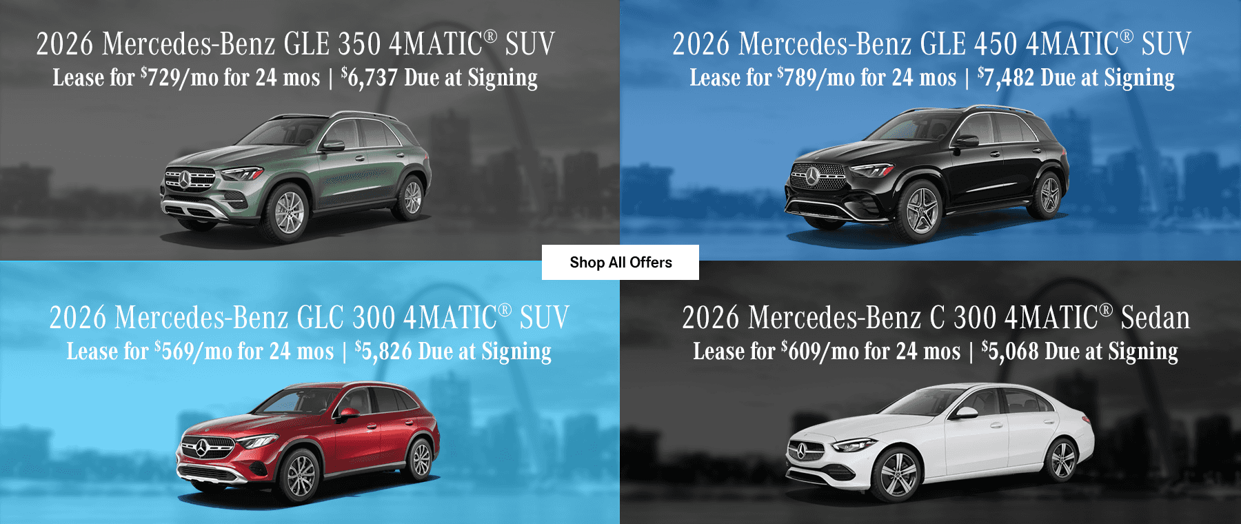 2026 Mercedes-Benz GLE 350 4MATIC® SUV Lease for $729/mo for 24 Months with $6,737 Due at Signing 2026 Mercedes-Benz GLE 450 4MATIC® SUV Lease for $789/mo for 24 Months with $7,482 Due at Signing 2026 Mercedes-Benz GLC 300 4MATIC® SUV Lease for $569/mo for 24 Months with $5,826 Due at Signing 2026 Mercedes-Benz C 300 4MATIC® Sedan Lease for $609/mo for 24 Months with $5,068 Due at Signing