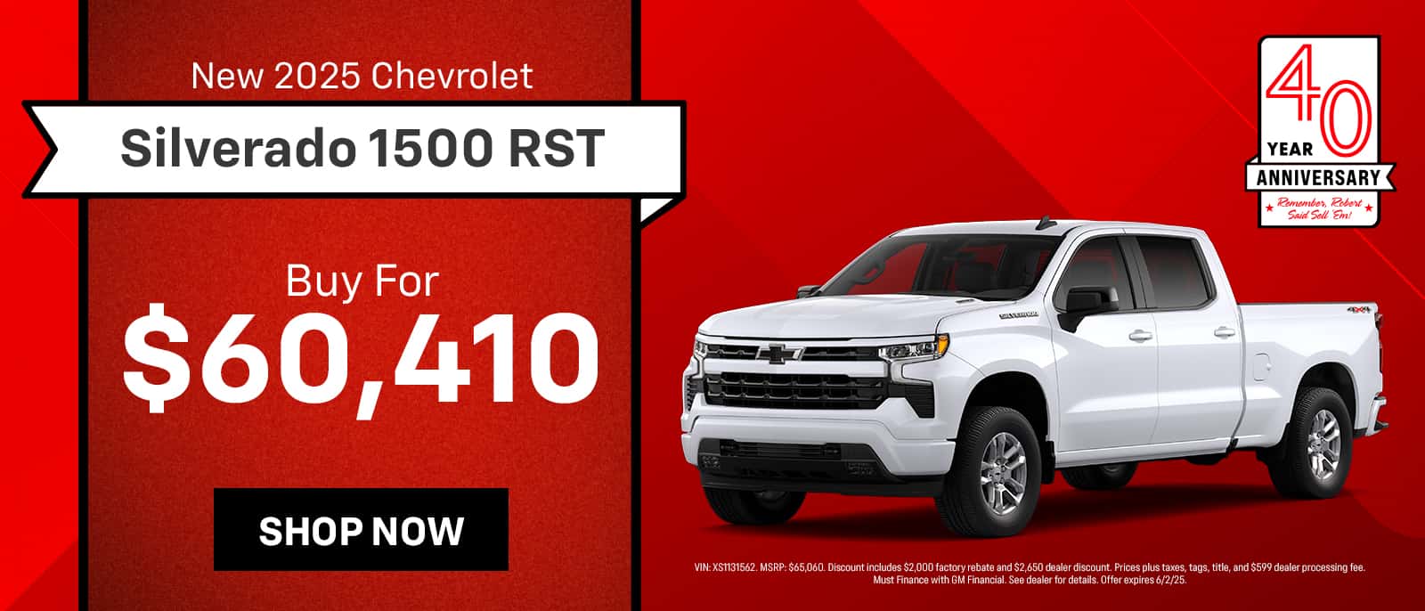 New 2025 Chevrolet Silverado 1500 RST 40 ANNIVERSARY * Remember, Robert * Said Sell 'Em! Buy For $60,410 SHOP NOW VIN: XS1131562. MSRP: $65,060. Discount includes $2,000 factory rebate and $2,650 dealer discount. Prices plus taxes, tags, title, and $599 dealer processing fee.