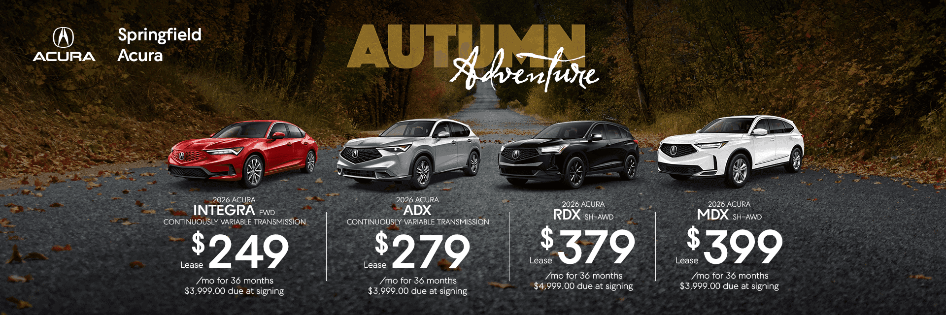 2026 ACURA INTEGRA FWD CONTINUOUSLY VARIABLE TRANSMISSION Lease $249 /mo for 36 months $3,999.00 due at signing 2026 ACURA ADX CONTINUOUSLY VARIABLE TRANSMISSION Lease $279 mo for 36 months $3,999.00 due at signing 2026 ACURA RDX SH-AWD Lease $379 /mo for 36 months $4,999.00 due at signing 2026 ACURA MDX SH-AWD Lease $399 /mo for 36 months $3,999.00 due at signing